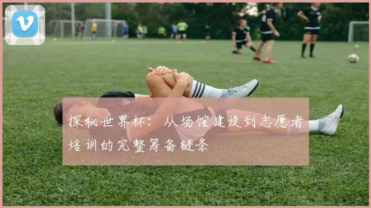 探秘世界杯:从场馆建设到志愿者培训的完整筹备链条