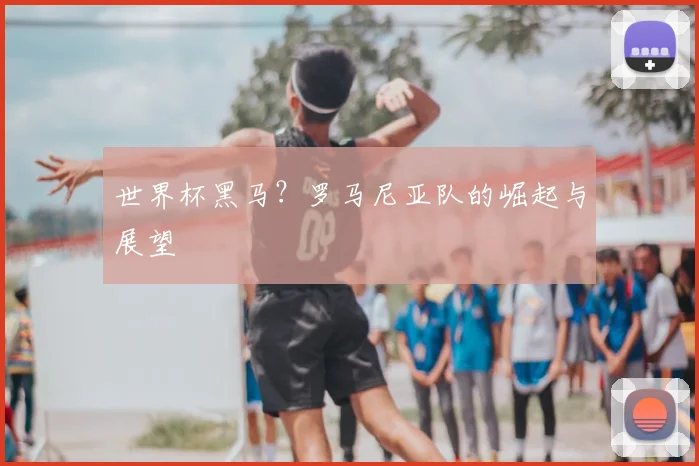 世界杯黑马？罗马尼亚队的崛起与展望