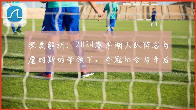 深度解析:2024赛季湖人队阵容与詹姆斯的带领下,夺冠机会与季后赛竞争力究竟如何?