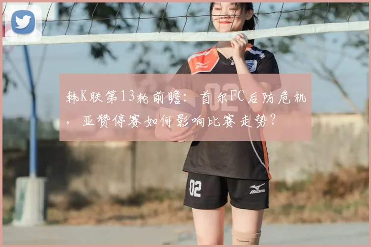 韩K联第13轮前瞻：首尔FC后防危机，亚赞停赛如何影响比赛走势？